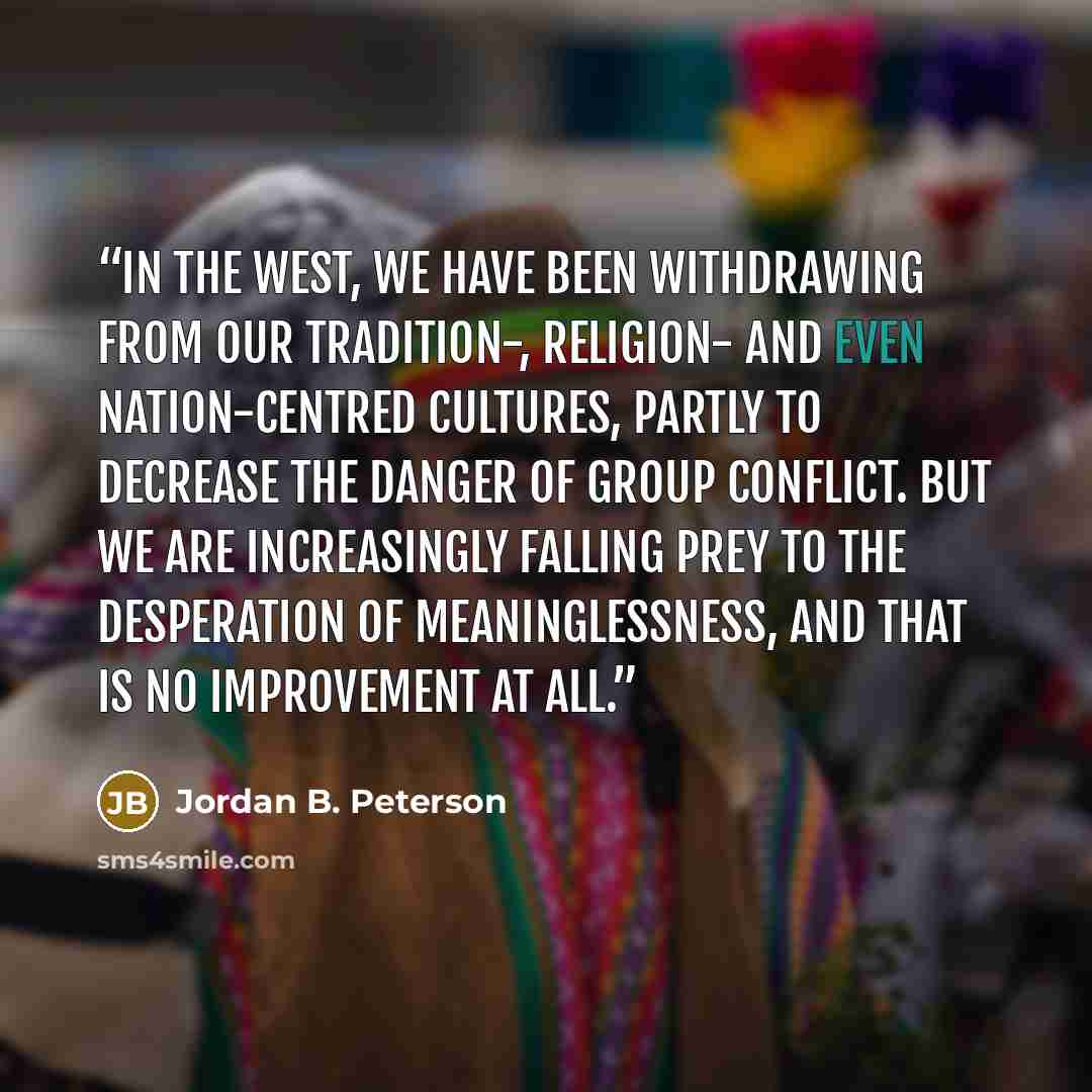 “In the West, we have been withdrawing from our tradition-, religion- and even nation-centred cultures, partly to decrease the danger of group conflict. But we are increasingly falling prey to the desperation of meaninglessness, and that is no improvement at all.” quote by Jordan B. Peterson