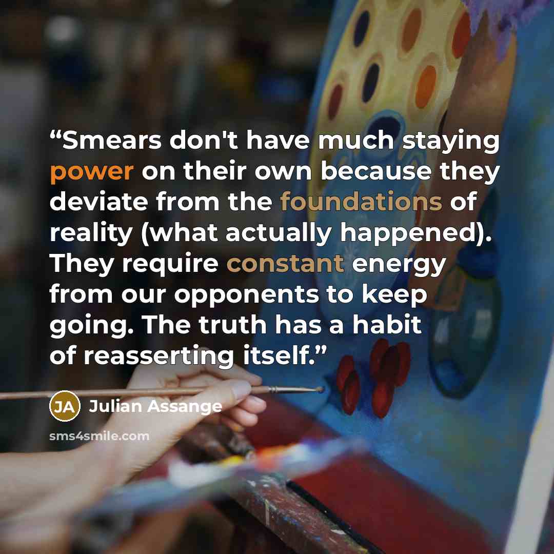 “Smears don't have much staying power on their own because they deviate from the foundations of reality (what actually happened). They require constant energy from our opponents to keep going. The truth has a habit of reasserting itself.” quote by Julian Assange
