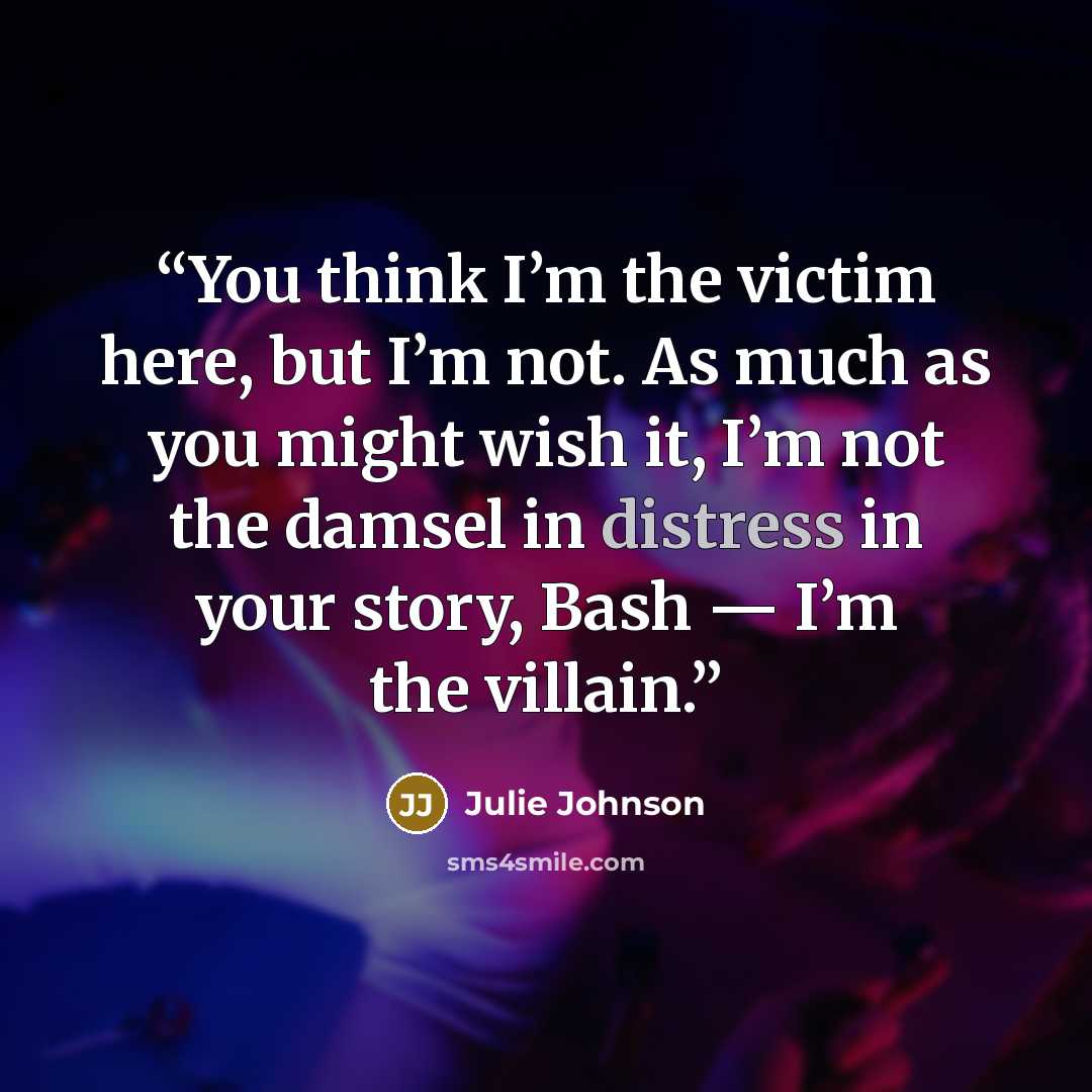 “You think I’m the victim here, but I’m not. As much as you might wish it, I’m not the damsel in distress in your story, Bash — I’m the villain.” quote by Julie Johnson
