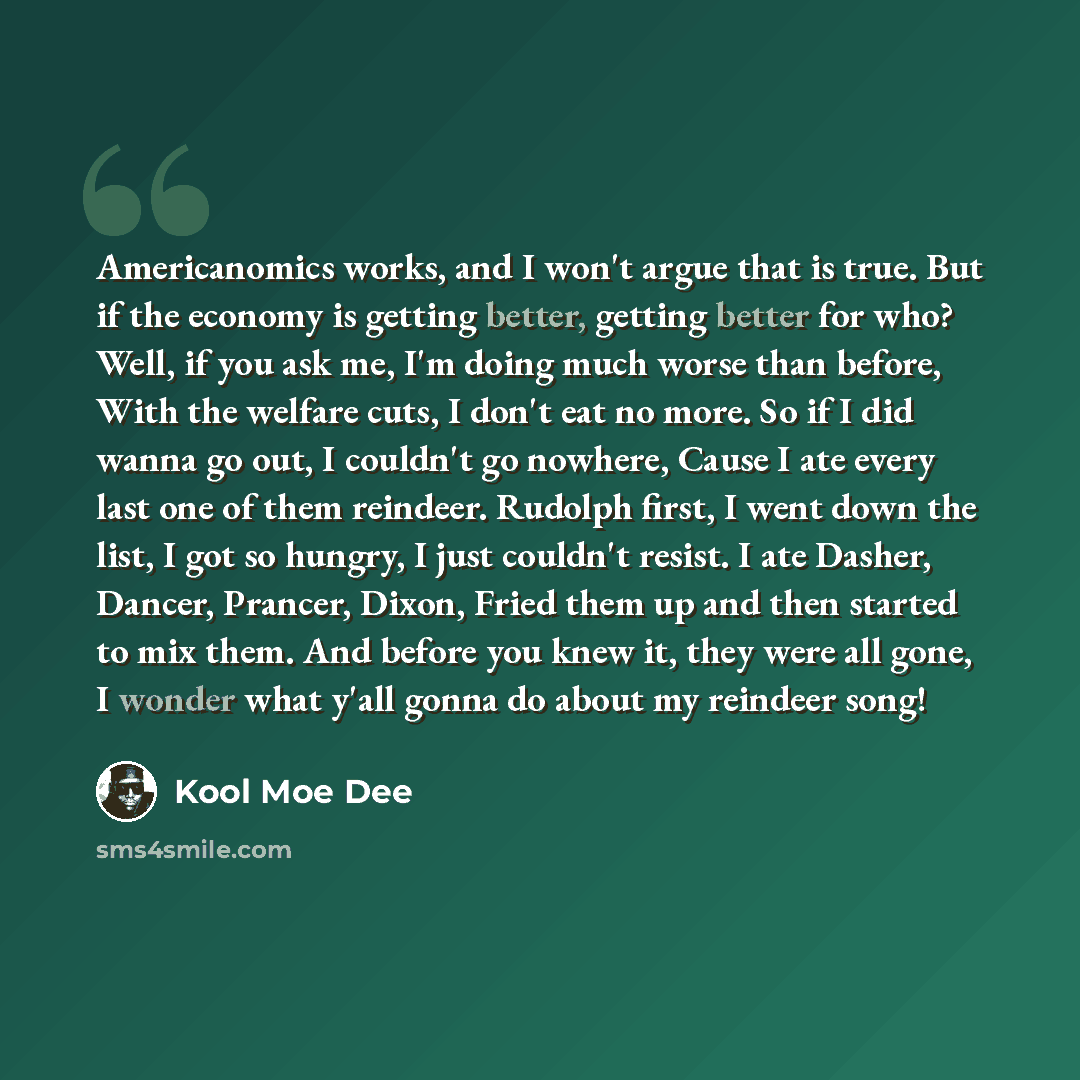 “Americanomics works, and I won't argue that is true. But if the economy is getting better, getting better for who? Well, if you ask me, I'm doing much worse than before, With the welfare cuts, I don't eat no more. So if I did wanna go out, I couldn't go nowhere, Cause I ate every last one of them…” quote by Kool Moe Dee