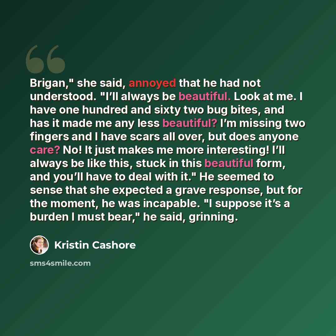 “Brigan," she said, annoyed that he had not understood. "I’ll always be beautiful. Look at me. I have one hundred and sixty two bug bites, and has it made me any less beautiful? I’m missing two fingers and I have scars all over, but does anyone care? No! It just makes me more interesting! I’ll…” quote by Kristin Cashore