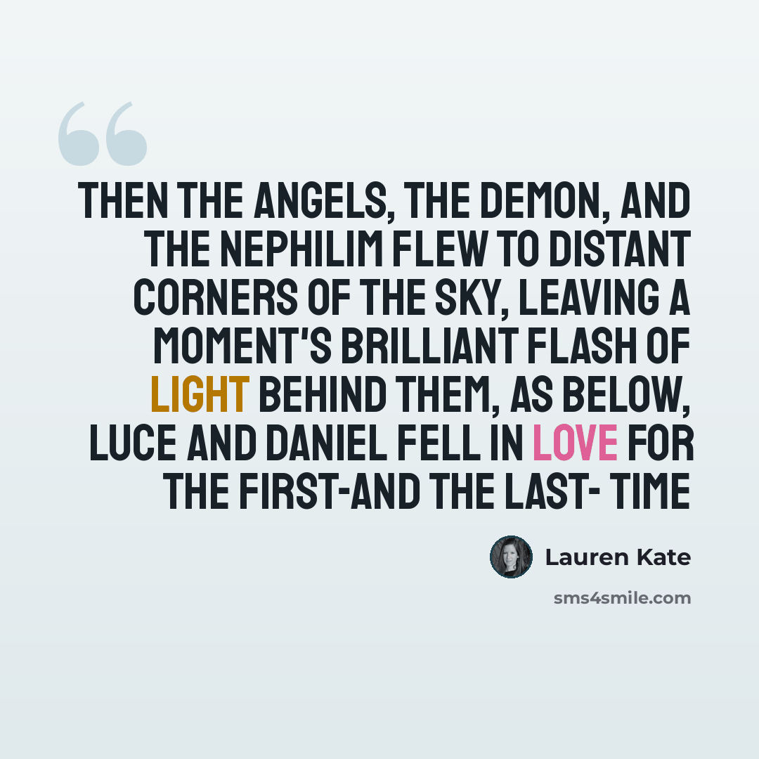 “Then the angels, the demon, and the Nephilim flew to distant corners of the sky, leaving a moment's brilliant flash of light behind them, as below, Luce and Daniel fell in love for the first-and the last- time” quote by Lauren Kate