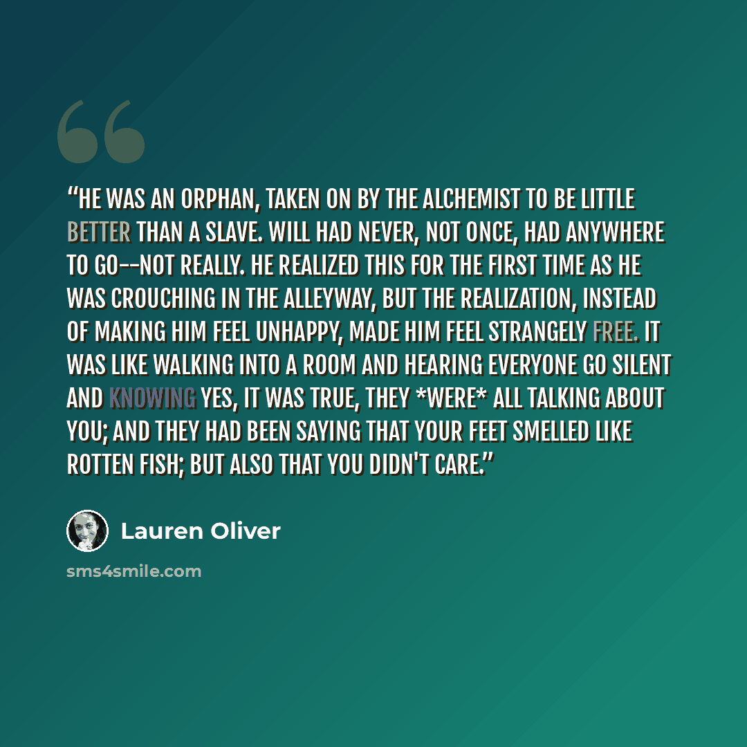 “He was an orphan, taken on by the alchemist to be little better than a slave. Will had never, not once, had anywhere to go--not really. He realized this for the first time as he was crouching in the alleyway, but the realization, instead of making him feel unhappy, made him feel strangely free. It…” quote by Lauren Oliver