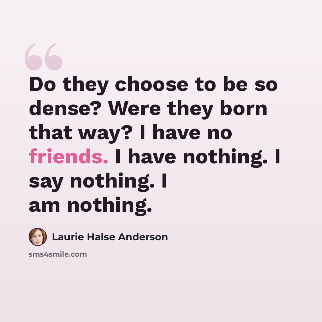 “Do they choose to be so dense? Were they born that way? I have no friends. I have nothing. I say nothing. I am nothing.” quote by Laurie Halse Anderson