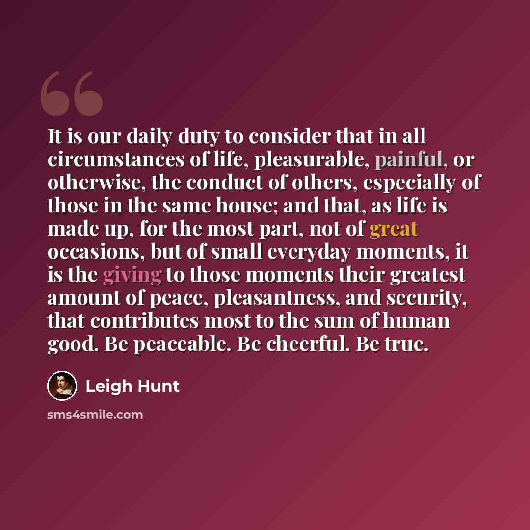 “It is our daily duty to consider that in all circumstances of life, pleasurable, painful, or otherwise, the conduct of others, especially of those in the same house; and that, as life is made up, for the most part, not of great occasions, but of small everyday moments, it is the giving to those…” quote by Leigh Hunt