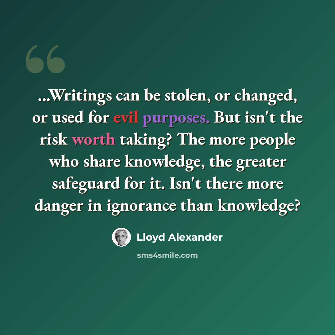 “...Writings can be stolen, or changed, or used for evil purposes. But isn't the risk worth taking? The more people who share knowledge, the greater safeguard for it. Isn't there more danger in ignorance than knowledge?” quote by Lloyd Alexander