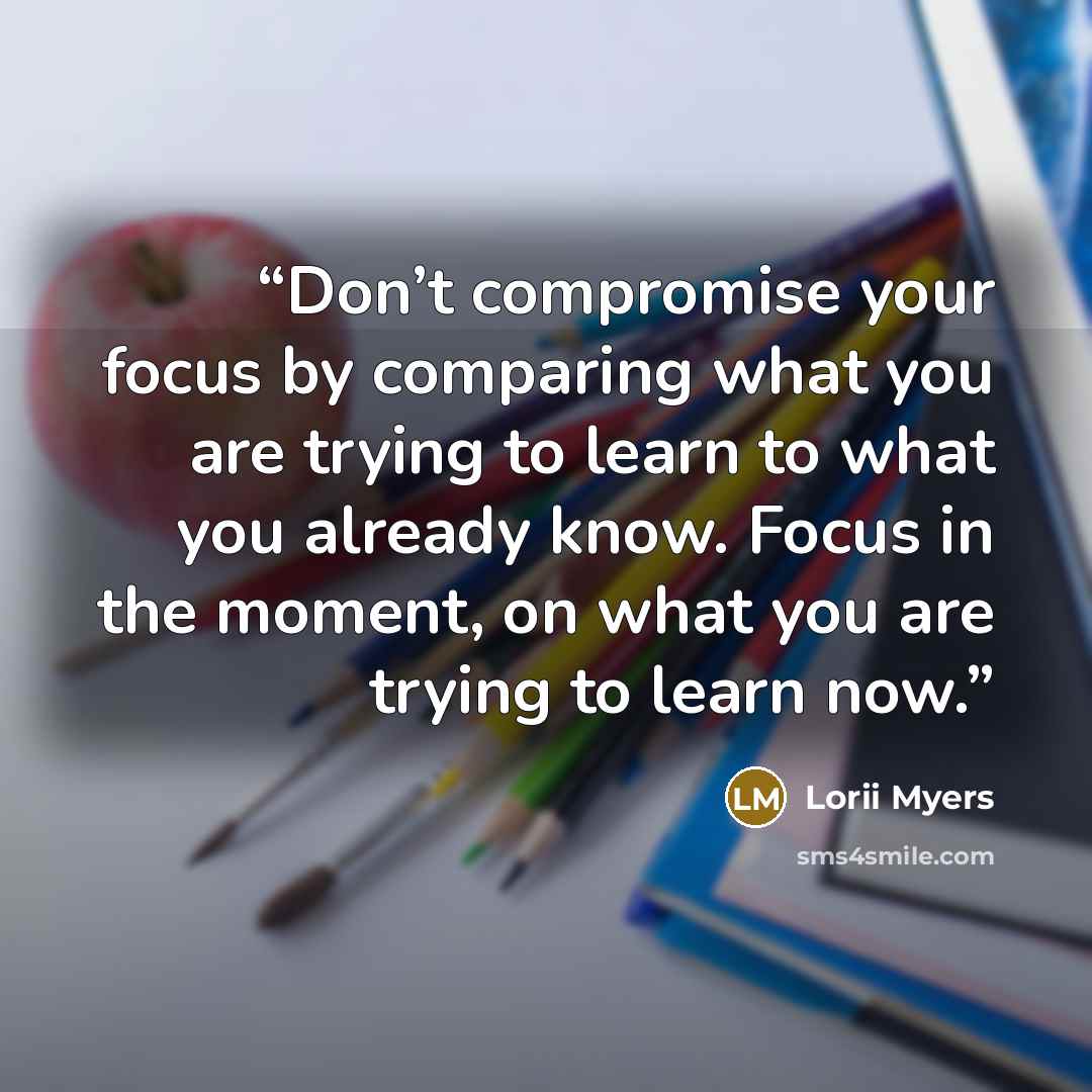 “Don’t compromise your focus by comparing what you are trying to learn to what you already know. Focus in the moment, on what you are trying to learn now.” quote by Lorii Myers