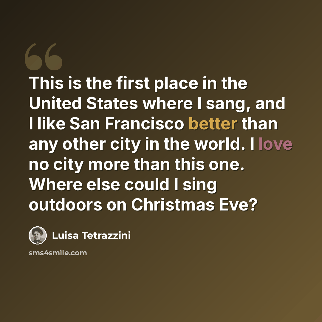 “This is the first place in the United States where I sang, and I like San Francisco better than any other city in the world. I love no city more than this one. Where else could I sing outdoors on Christmas Eve?” quote by Luisa Tetrazzini