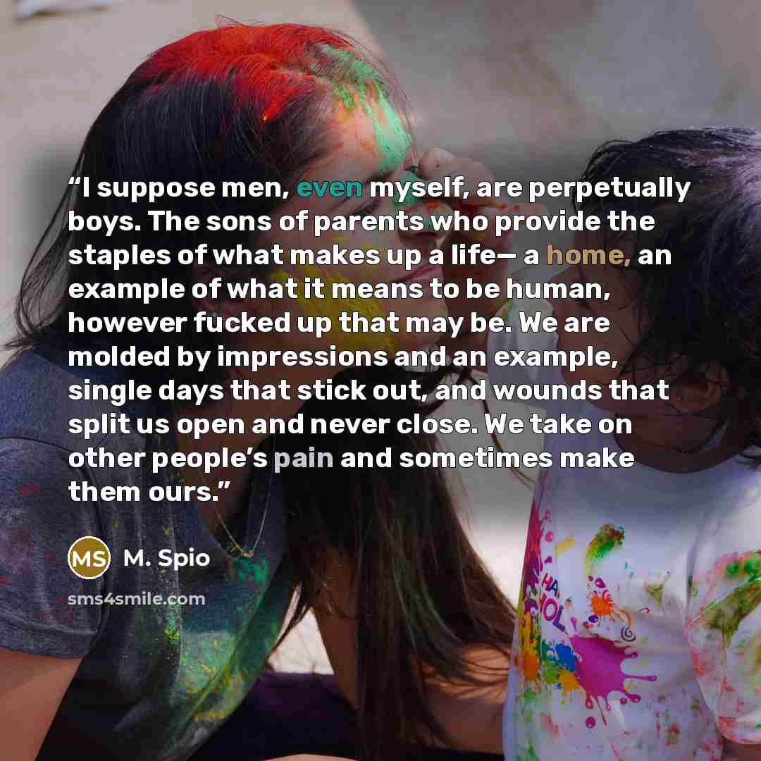 “I suppose men, even myself, are perpetually boys. The sons of parents who provide the staples of what makes up a life— a home, an example of what it means to be human, however fucked up that may be. We are molded by impressions and an example, single days that stick out, and wounds that split us…” quote by M. SPIO