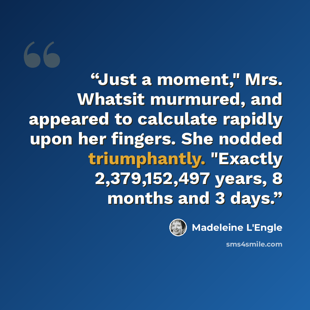 “Just a moment," Mrs. Whatsit murmured, and appeared to calculate rapidly upon her fingers. She nodded triumphantly. "Exactly 2,379,152,497 years, 8 months and 3 days.” quote by Madeleine L'Engle