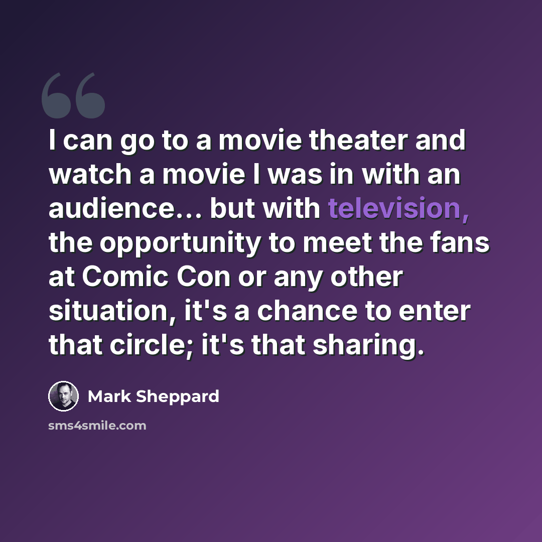“I can go to a movie theater and watch a movie I was in with an audience... but with television, the opportunity to meet the fans at Comic Con or any other situation, it's a chance to enter that circle; it's that sharing.” quote by Mark Sheppard