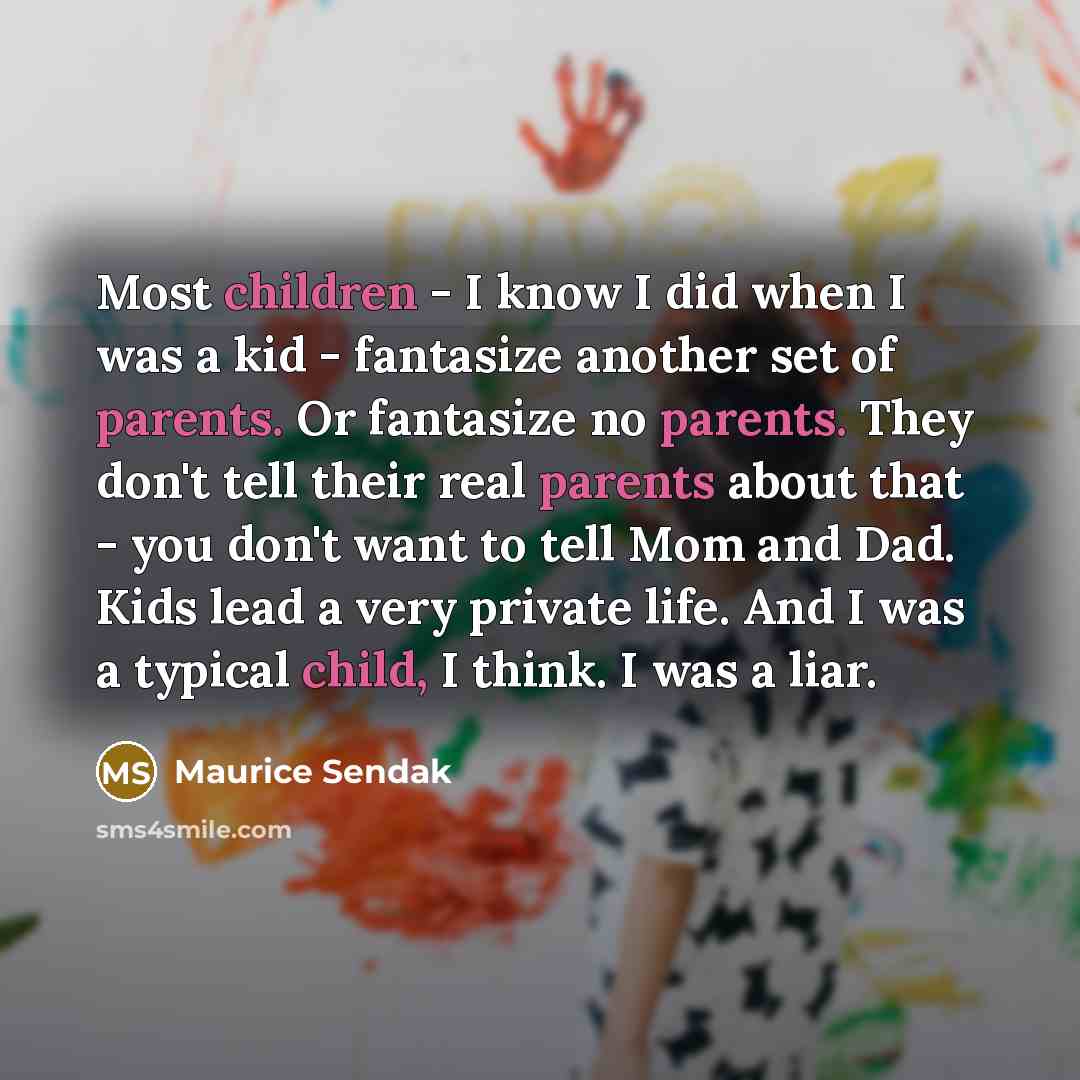 “Most children - I know I did when I was a kid - fantasize another set of parents. Or fantasize no parents. They don't tell their real parents about that - you don't want to tell Mom and Dad. Kids lead a very private life. And I was a typical child, I think. I was a liar.” quote by Maurice Sendak