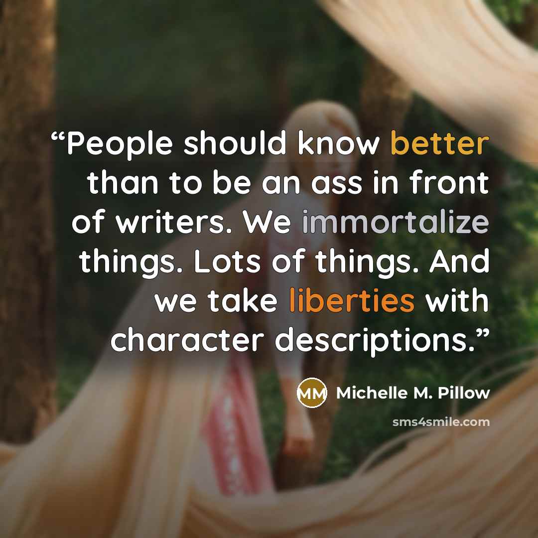 “People should know better than to be an ass in front of writers. We immortalize things. Lots of things. And we take liberties with character descriptions.” quote by Michelle M. Pillow