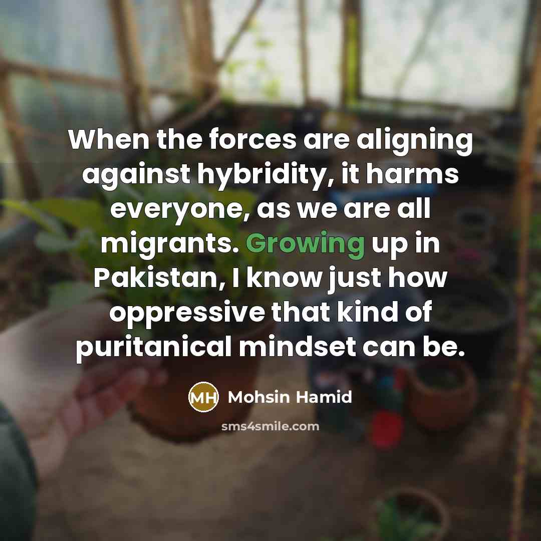“When the forces are aligning against hybridity, it harms everyone, as we are all migrants. Growing up in Pakistan, I know just how oppressive that kind of puritanical mindset can be.” quote by Mohsin Hamid