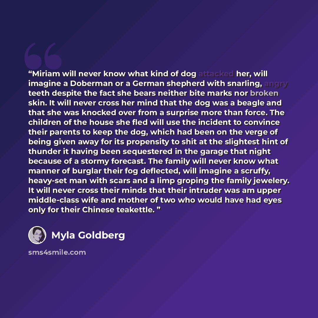 “Miriam will never know what kind of dog attacked her, will imagine a Doberman or a German shepherd with snarling, angry teeth despite the fact she bears neither bite marks nor broken skin. It will never cross her mind that the dog was a beagle and that she was knocked over from a surprise more…” quote by Myla Goldberg