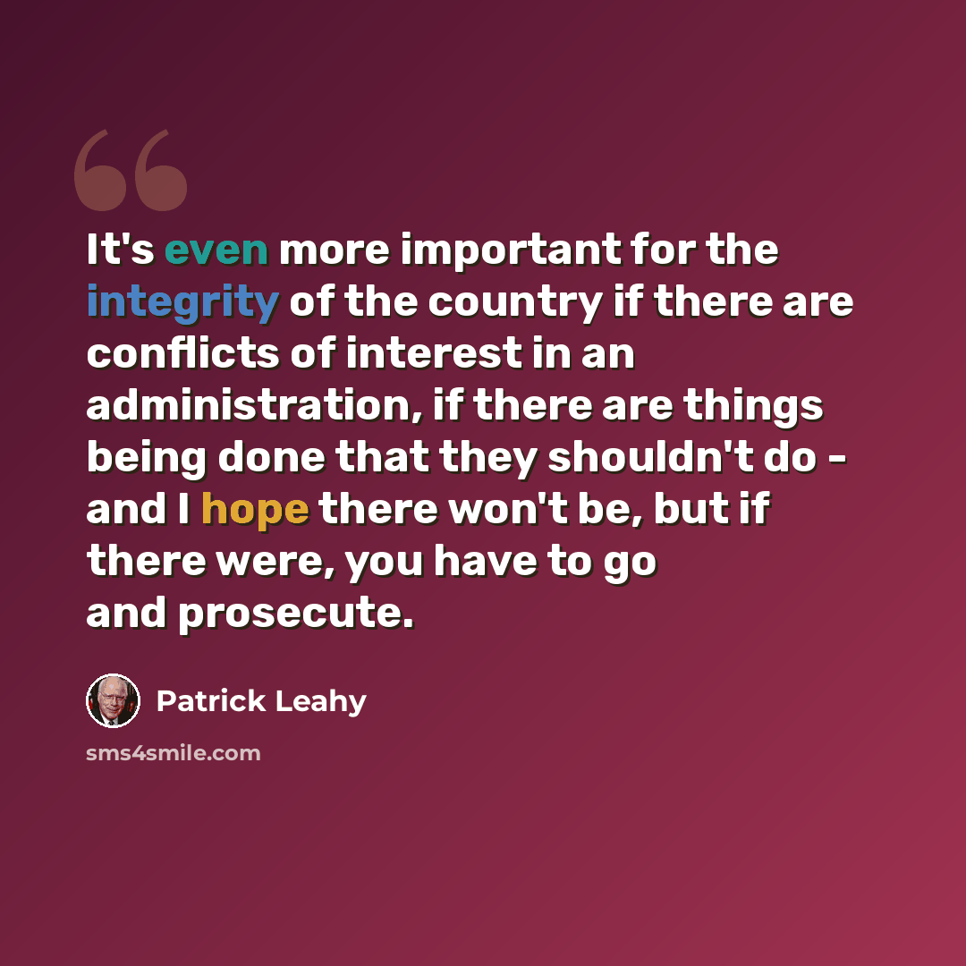 “It's even more important for the integrity of the country if there are conflicts of interest in an administration, if there are things being done that they shouldn't do - and I hope there won't be, but if there were, you have to go and prosecute.” quote by Patrick Leahy