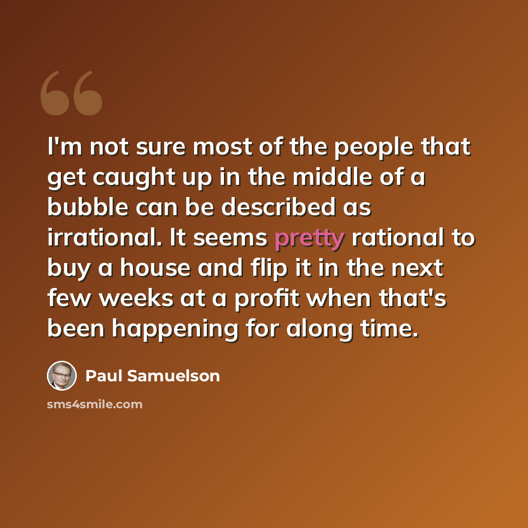 “I'm not sure most of the people that get caught up in the middle of a bubble can be described as irrational. It seems pretty rational to buy a house and flip it in the next few weeks at a profit when that's been happening for along time.” quote by Paul Samuelson