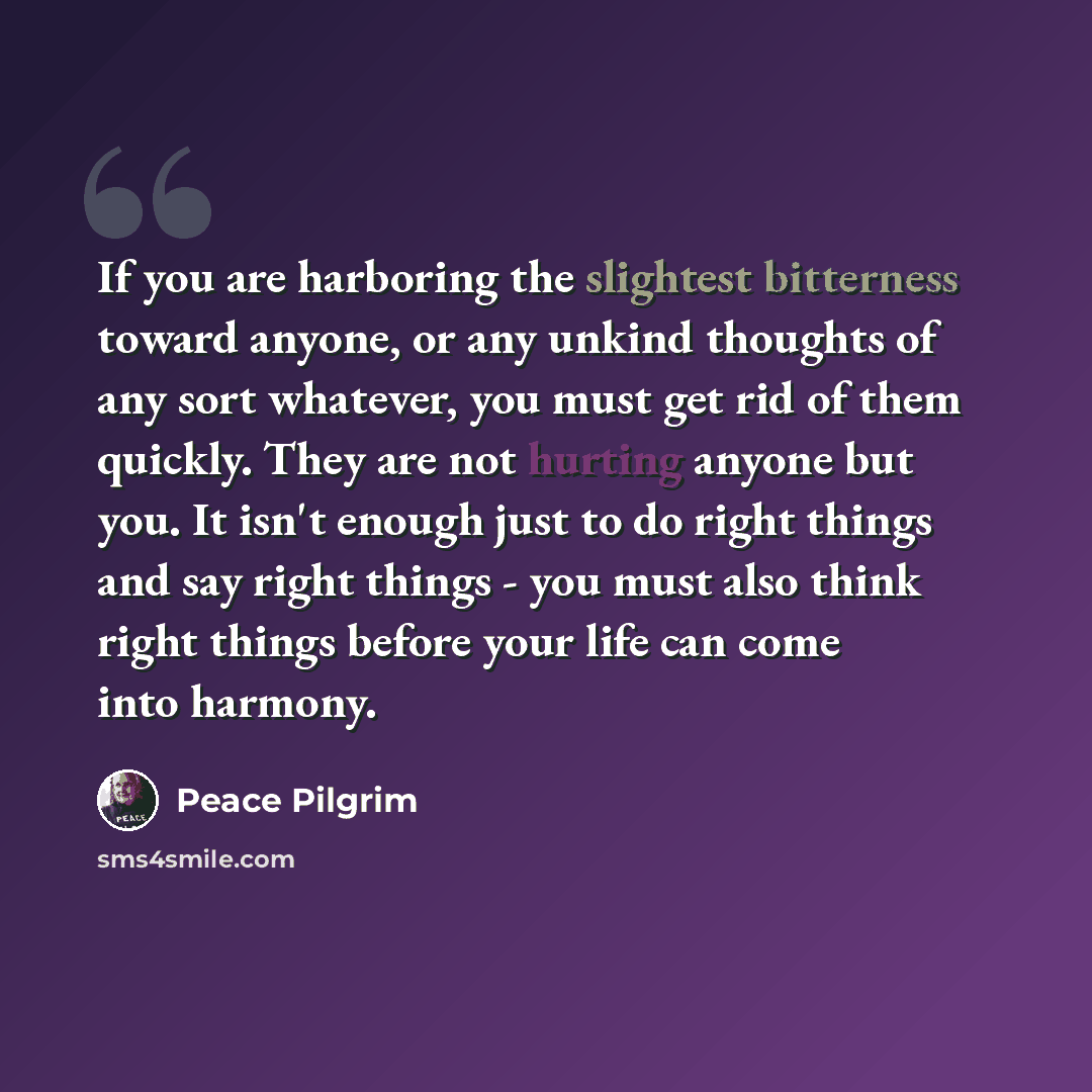 “If you are harboring the slightest bitterness toward anyone, or any unkind thoughts of any sort whatever, you must get rid of them quickly. They are not hurting anyone but you. It isn't enough just to do right things and say right things - you must also think right things before your life can come…” quote by Peace Pilgrim