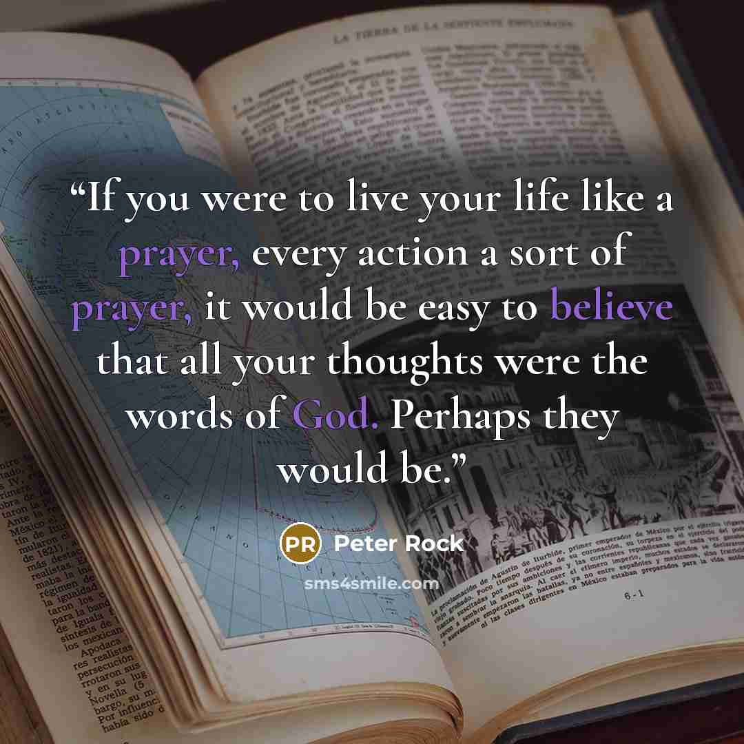“If you were to live your life like a prayer, every action a sort of prayer, it would be easy to believe that all your thoughts were the words of God. Perhaps they would be.” quote by Peter Rock