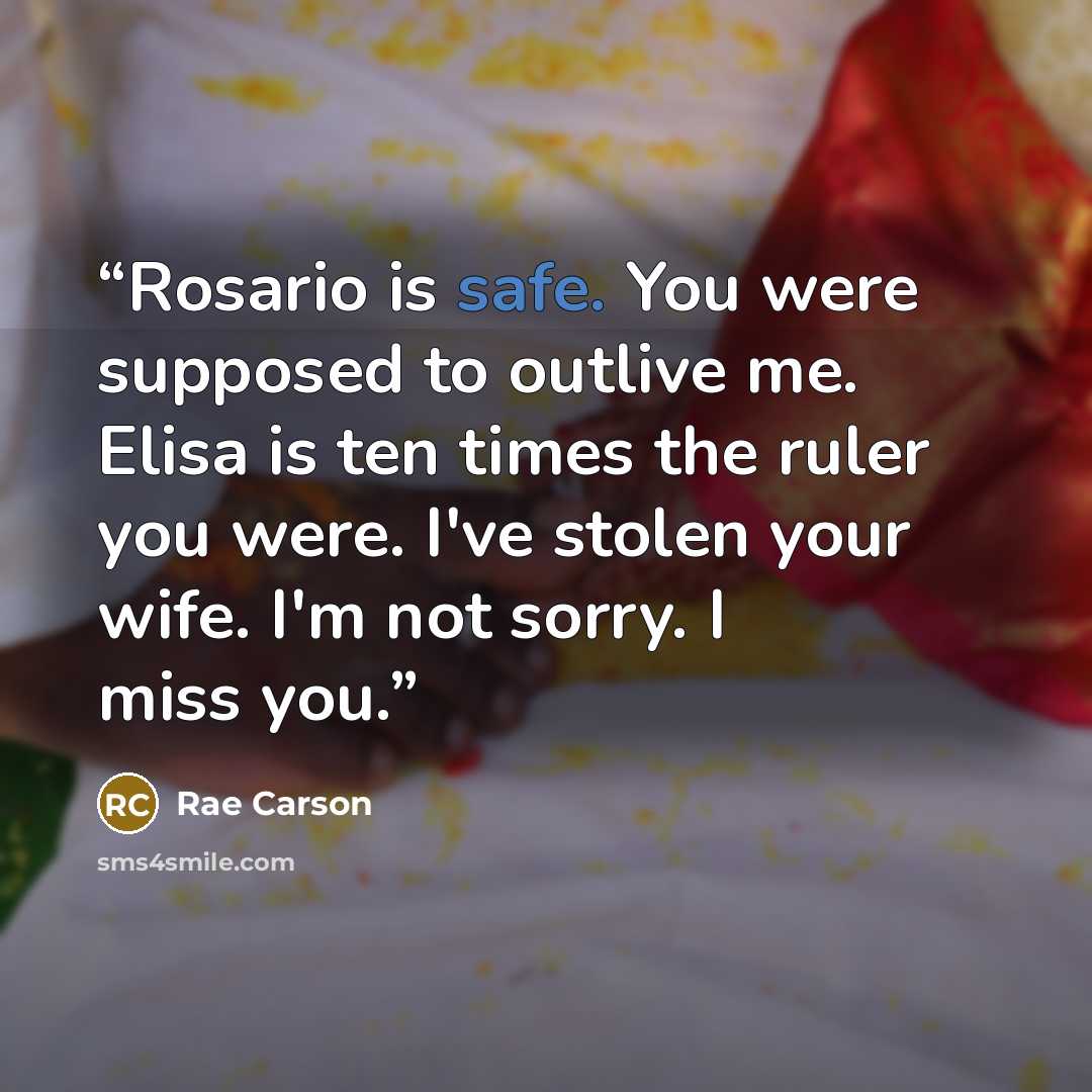 “Rosario is safe. You were supposed to outlive me. Elisa is ten times the ruler you were. I've stolen your wife. I'm not sorry. I miss you.” quote by Rae Carson