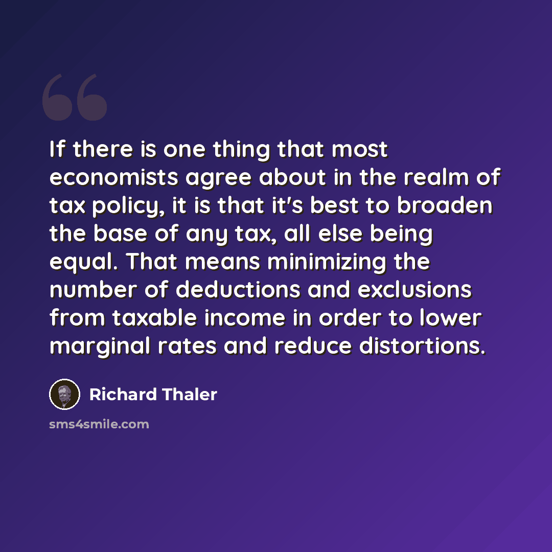 “If there is one thing that most economists agree about in the realm of tax policy, it is that it's best to broaden the base of any tax, all else being equal. That means minimizing the number of deductions and exclusions from taxable income in order to lower marginal rates and reduce distortions.” quote by Richard Thaler