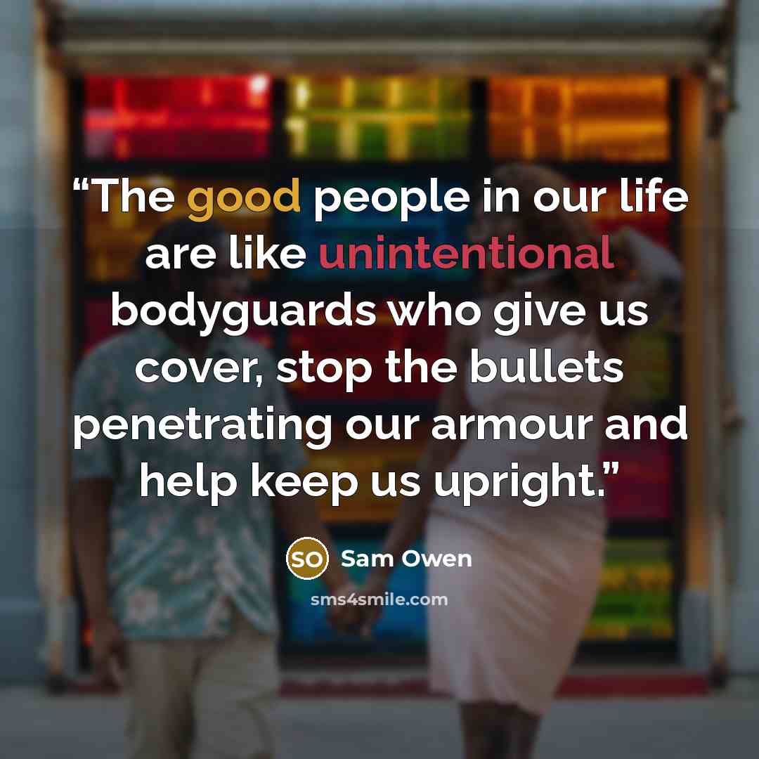 “The good people in our life are like unintentional bodyguards who give us cover, stop the bullets penetrating our armour and help keep us upright.” quote by Sam Owen