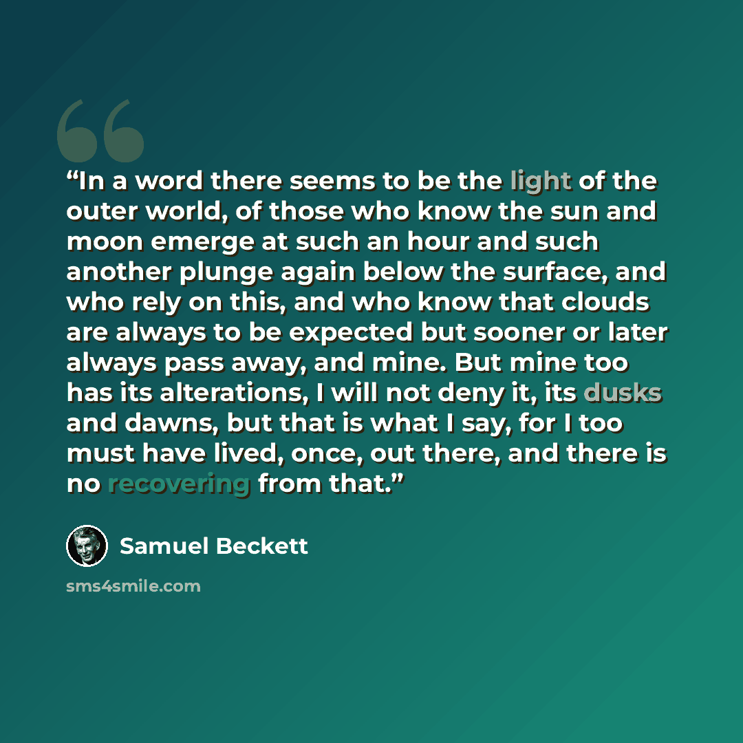 “In a word there seems to be the light of the outer world, of those who know the sun and moon emerge at such an hour and such another plunge again below the surface, and who rely on this, and who know that clouds are always to be expected but sooner or later always pass away, and mine. But mine too…” quote by Samuel Beckett