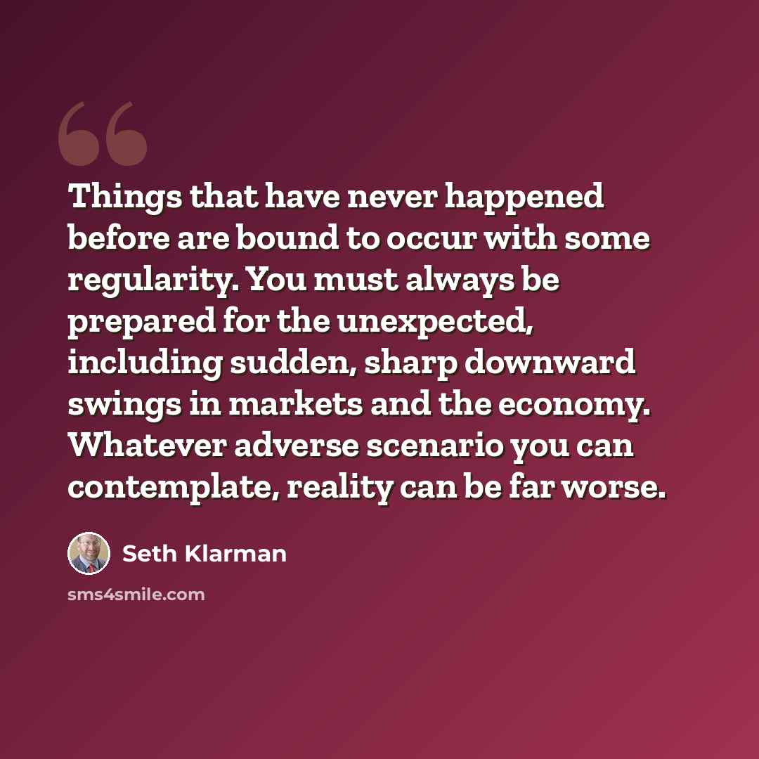 “Things that have never happened before are bound to occur with some regularity. You must always be prepared for the unexpected, including sudden, sharp downward swings in markets and the economy. Whatever adverse scenario you can contemplate, reality can be far worse.” quote by Seth Klarman