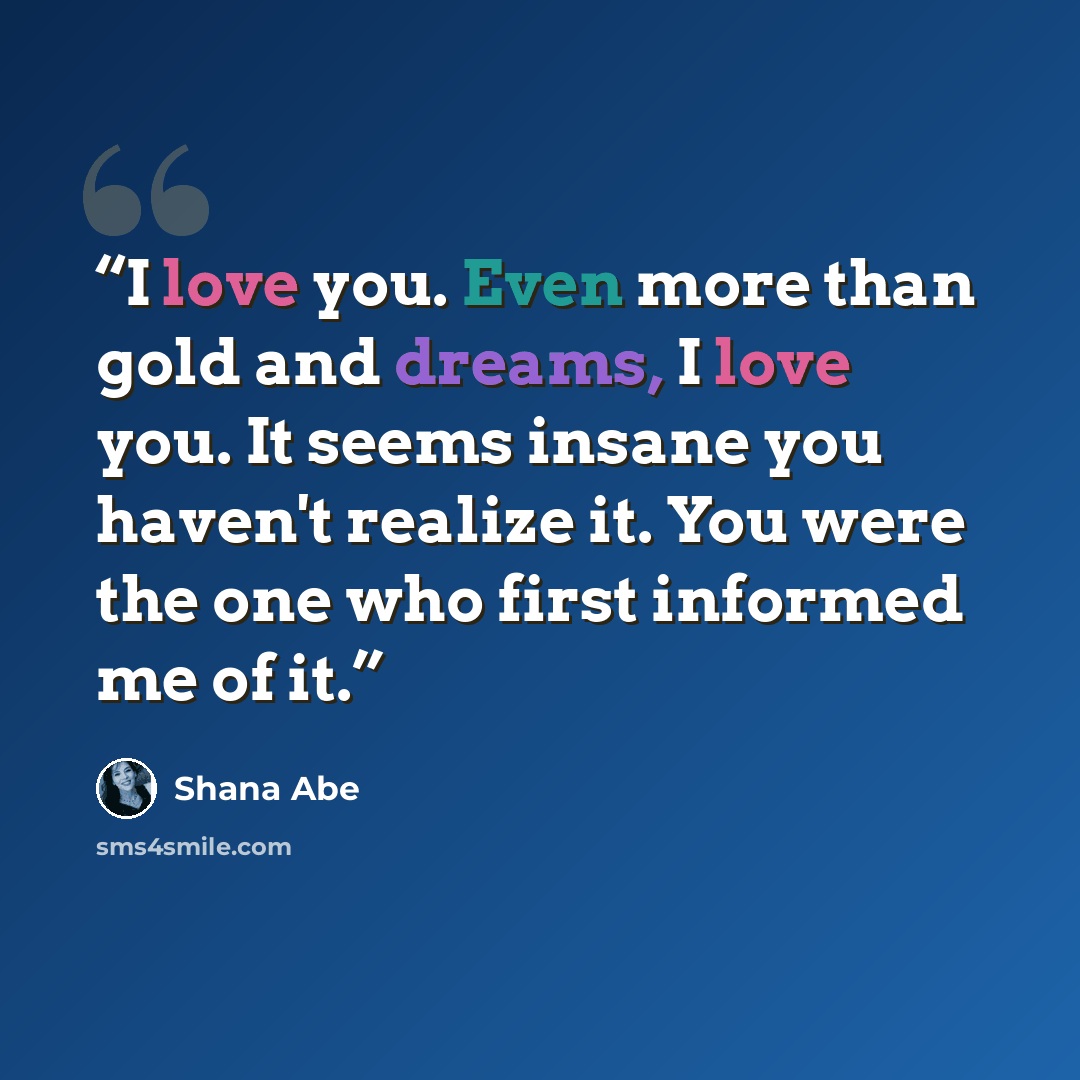 “I love you. Even more than gold and dreams, I love you. It seems insane you haven't realize it. You were the one who first informed me of it.” quote by Shana Abé