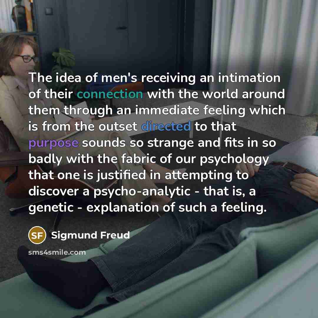 “The idea of men's receiving an intimation of their connection with the world around them through an immediate feeling which is from the outset directed to that purpose sounds so strange and fits in so badly with the fabric of our psychology that one is justified in attempting to discover a…” quote by Sigmund Freud