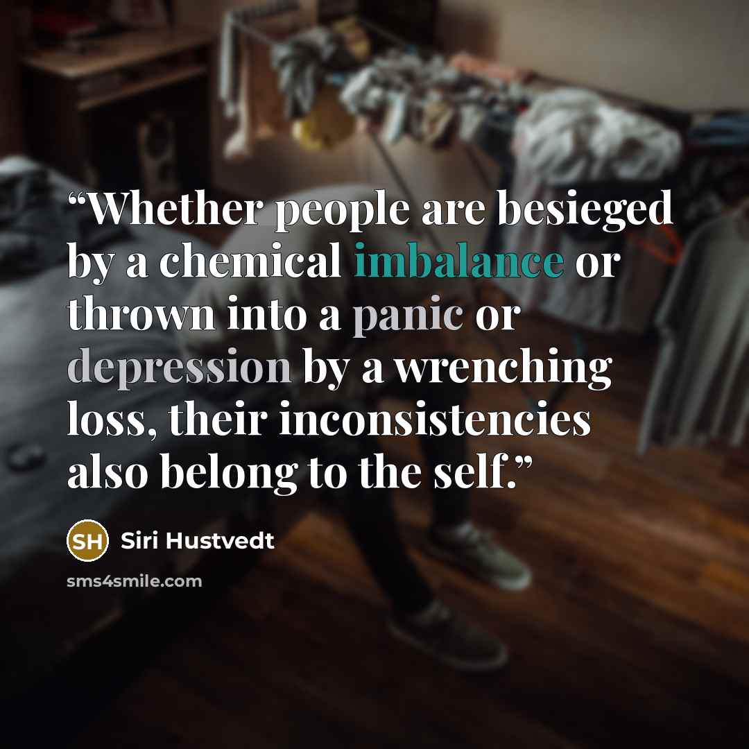 “Whether people are besieged by a chemical imbalance or thrown into a panic or depression by a wrenching loss, their inconsistencies also belong to the self.” quote by Siri Hustvedt