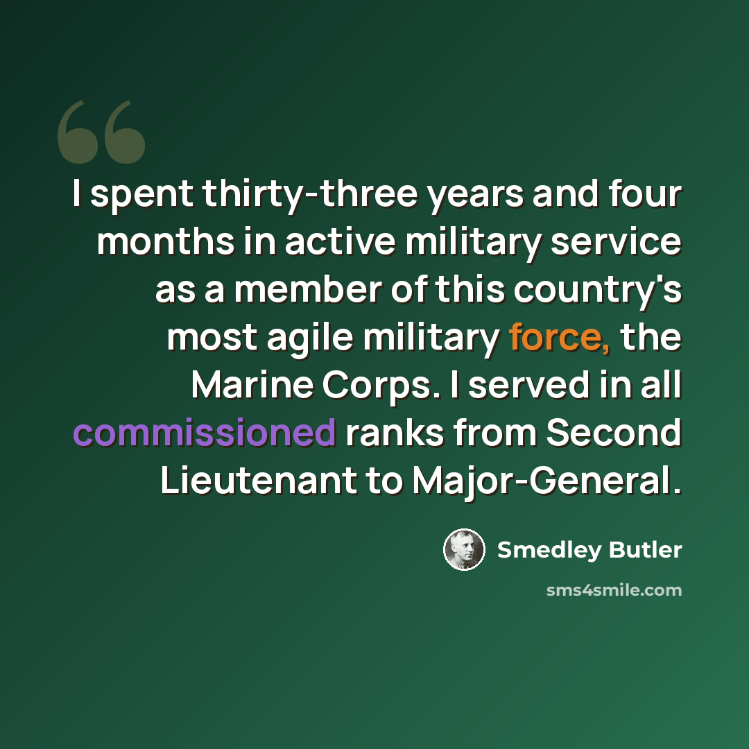 “I spent thirty-three years and four months in active military service as a member of this country's most agile military force, the Marine Corps. I served in all commissioned ranks from Second Lieutenant to Major-General.” quote by Smedley Butler