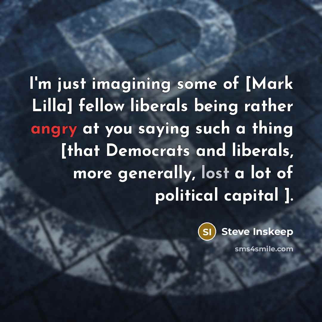 “I'm just imagining some of [Mark Lilla] fellow liberals being rather angry at you saying such a thing [that Democrats and liberals, more generally, lost a lot of political capital ].” quote by Steve Inskeep