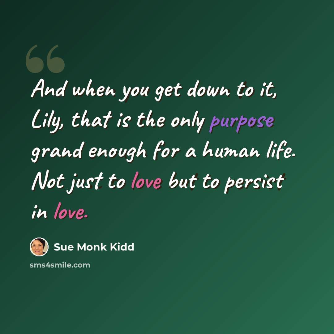 “And when you get down to it, Lily, that is the only purpose grand enough for a human life. Not just to love but to persist in love.” quote by Sue Monk Kidd