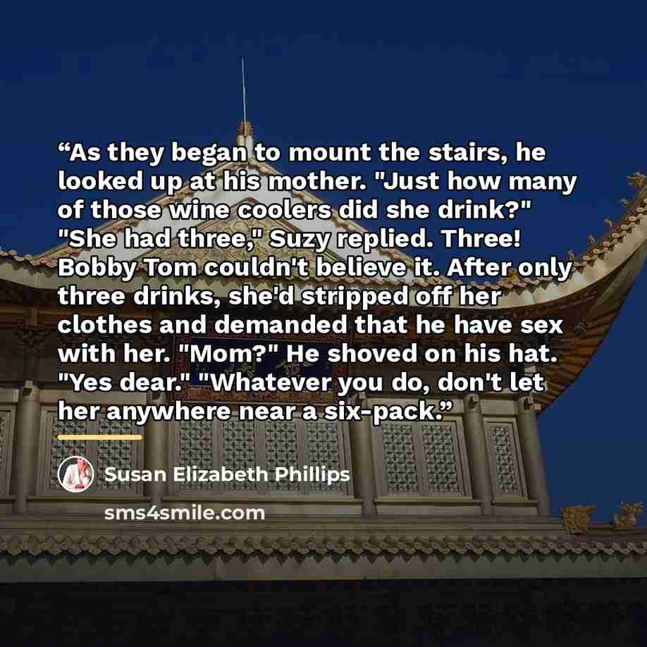 “As they began to mount the stairs, he looked up at his mother. "Just how many of those wine coolers did she drink?" "She had three," Suzy replied. Three! Bobby Tom couldn't believe it. After only three drinks, she'd stripped off her clothes and demanded that he have sex with her. "Mom?" He shoved…” quote by Susan Elizabeth Phillips