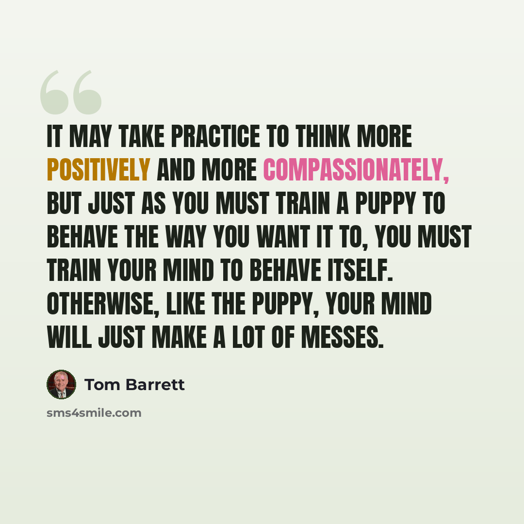 “It may take practice to think more positively and more compassionately, but just as you must train a puppy to behave the way you want it to, you must train your mind to behave itself. Otherwise, like the puppy, your mind will just make a lot of messes.” quote by Tom Barrett