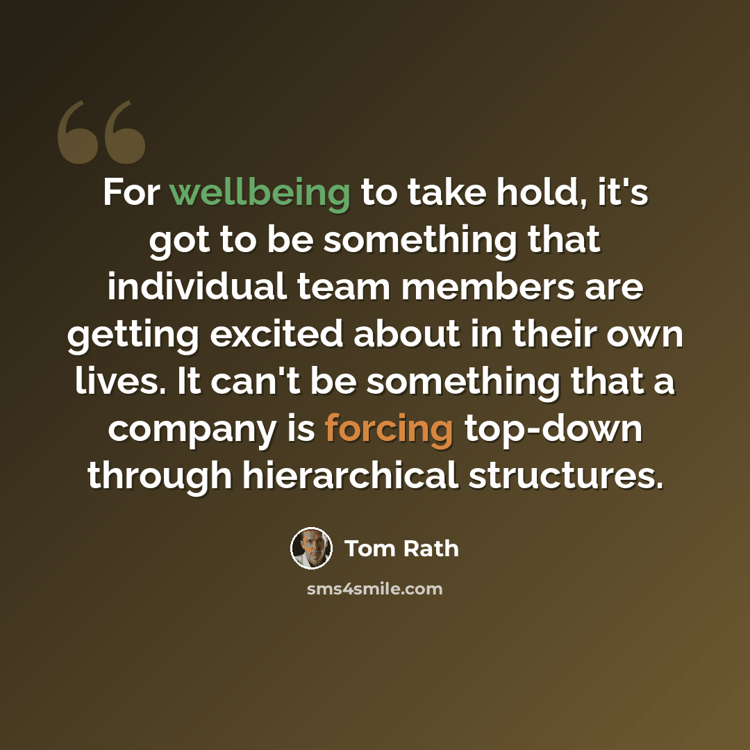 “For wellbeing to take hold, it's got to be something that individual team members are getting excited about in their own lives. It can't be something that a company is forcing top-down through hierarchical structures.” quote by Tom Rath
