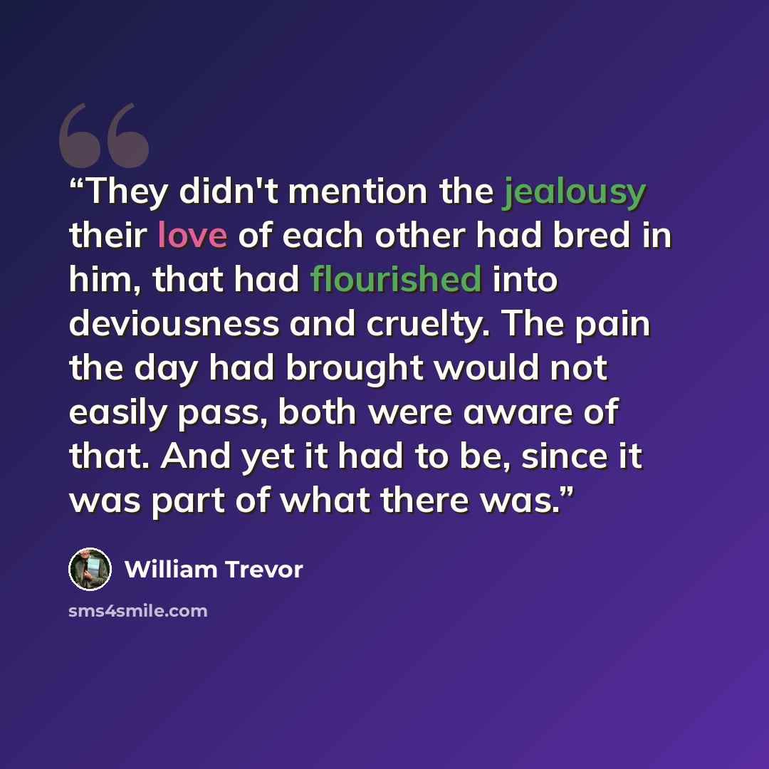 “They didn't mention the jealousy their love of each other had bred in him, that had flourished into deviousness and cruelty. The pain the day had brought would not easily pass, both were aware of that. And yet it had to be, since it was part of what there was.” quote by William Trevor