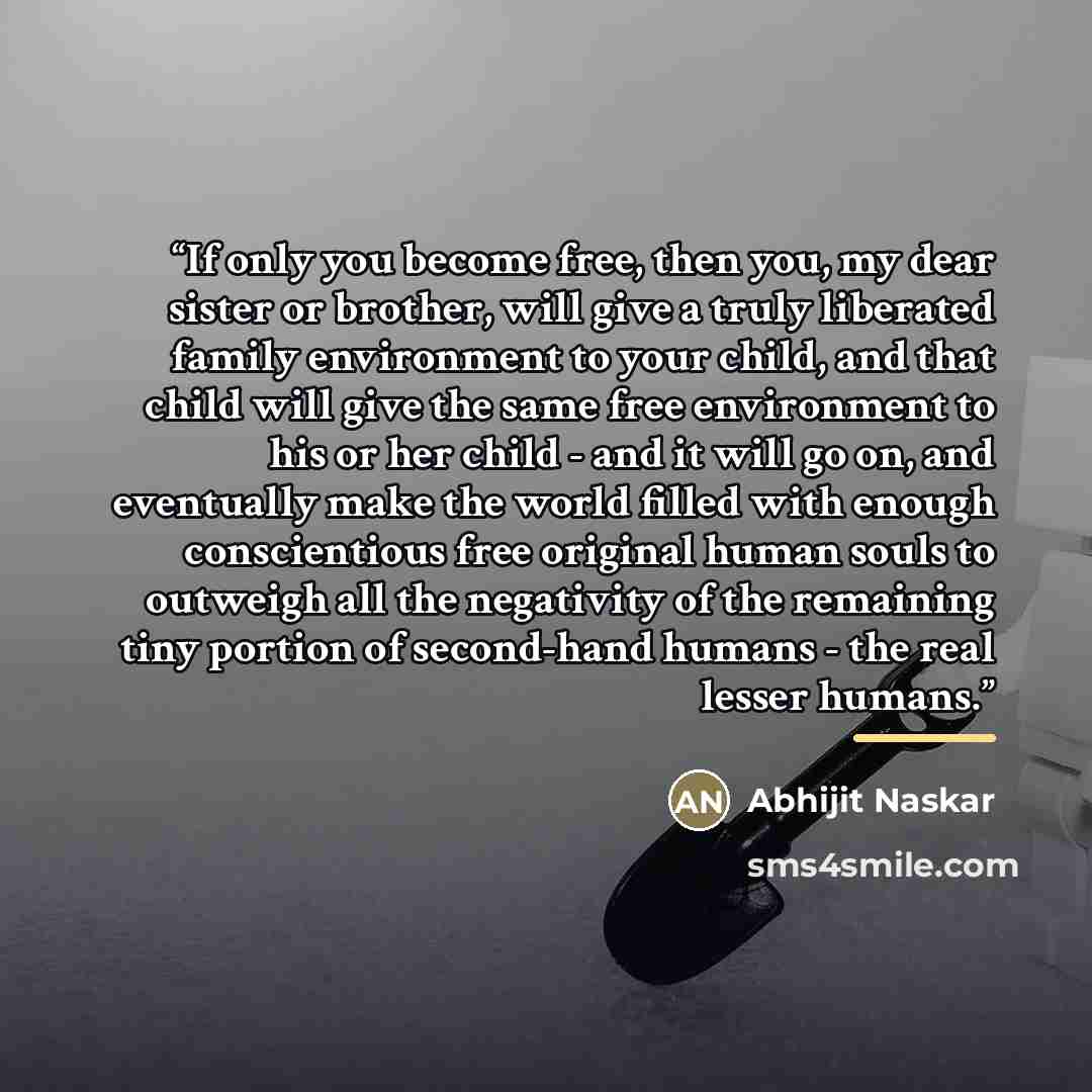 “If only you become free, then you, my dear sister or brother, will give a truly liberated family environment to your child, and that child will give the same free environment to his or her child - and it will go on, and eventually make the world filled with enough conscientious free original human…” quote by Abhijit Naskar