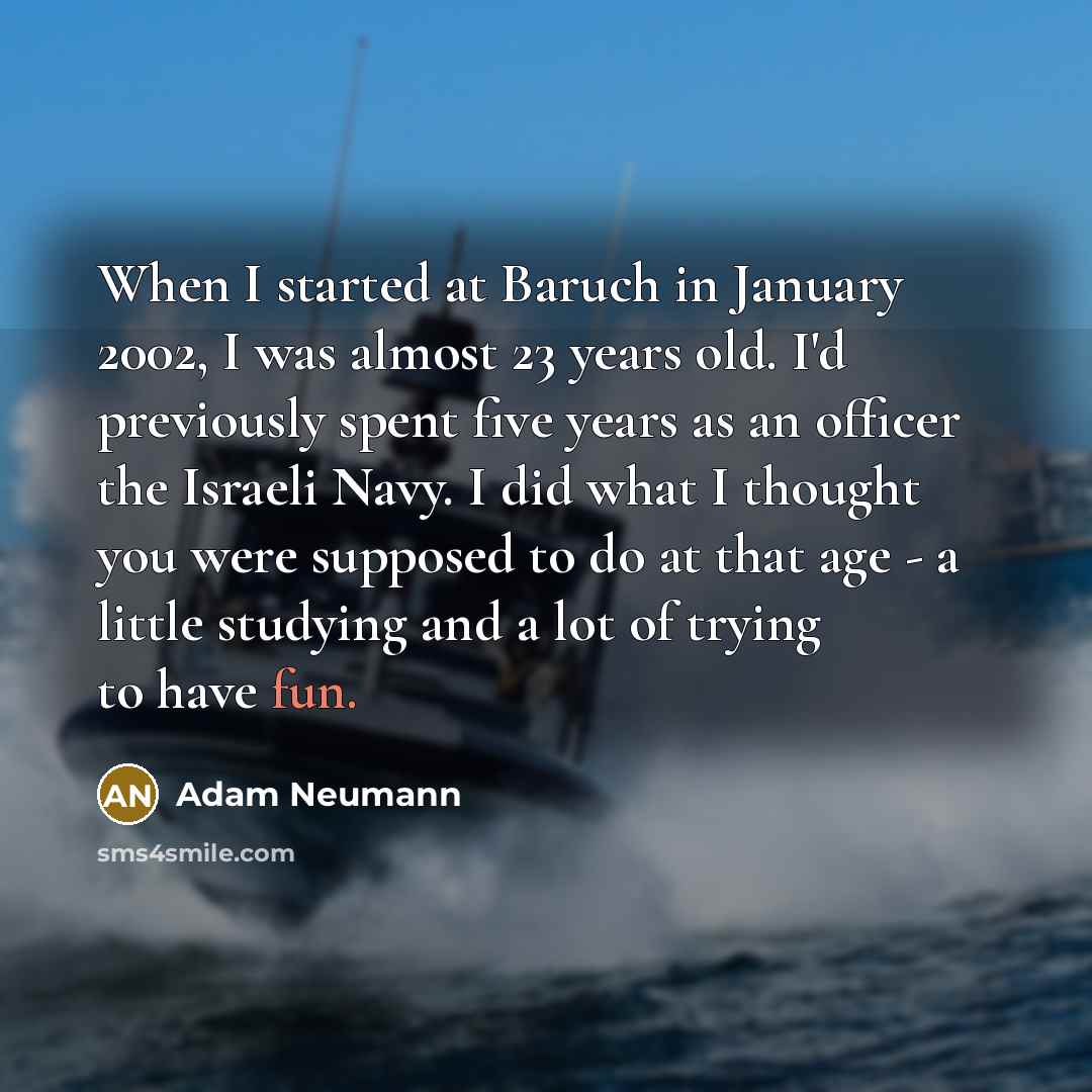 “When I started at Baruch in January 2002, I was almost 23 years old. I'd previously spent five years as an officer the Israeli Navy. I did what I thought you were supposed to do at that age - a little studying and a lot of trying to have fun.” quote by Adam Neumann