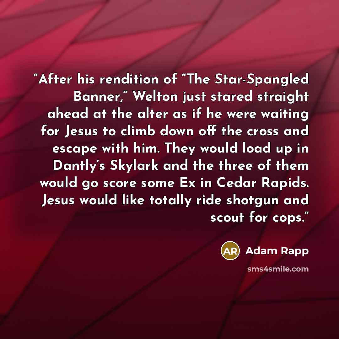 “After his rendition of “The Star-Spangled Banner,” Welton just stared straight ahead at the alter as if he were waiting for Jesus to climb down off the cross and escape with him. They would load up in Dantly’s Skylark and the three of them would go score some Ex in Cedar Rapids. Jesus would like…” quote by Adam Rapp