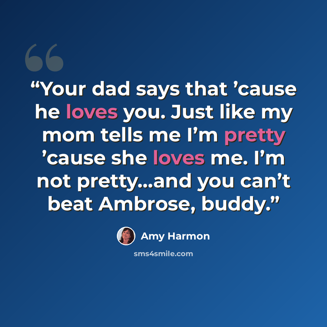 “Your dad says that ’cause he loves you. Just like my mom tells me I’m pretty ’cause she loves me. I’m not pretty…and you can’t beat Ambrose, buddy.” quote by Amy Harmon