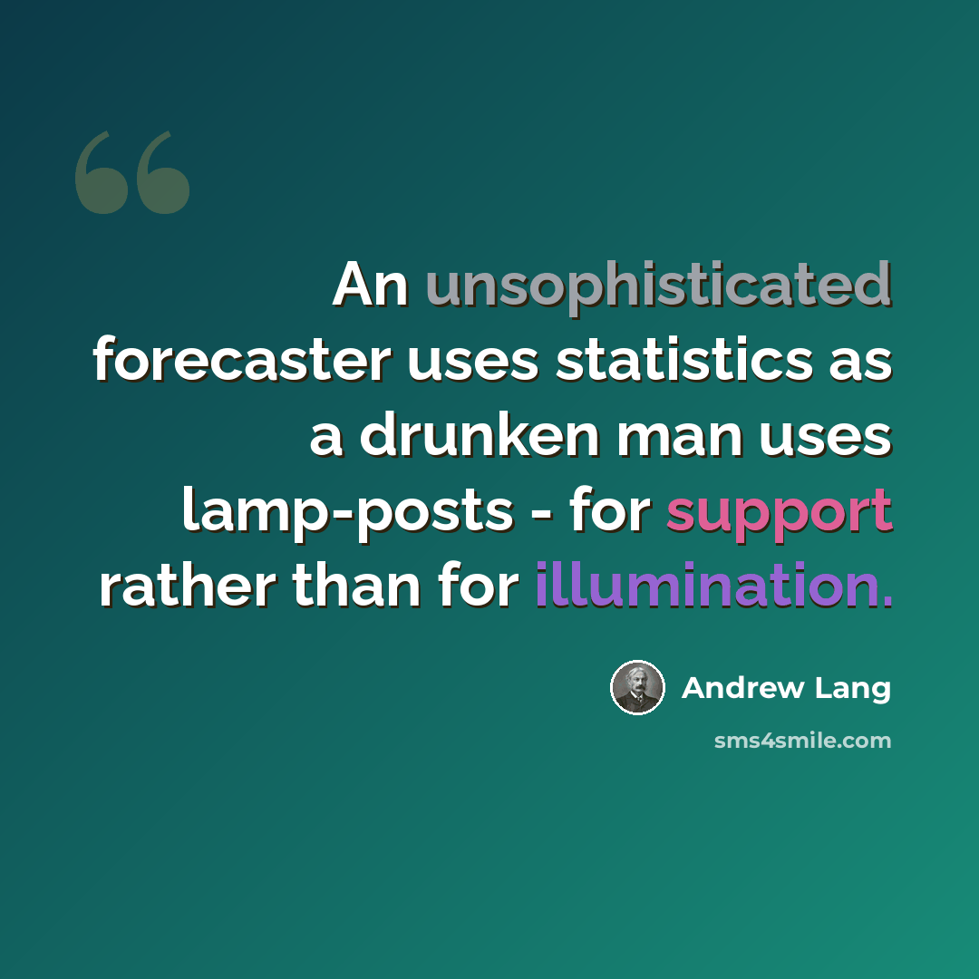 “An unsophisticated forecaster uses statistics as a drunken man uses lamp-posts - for support rather than for illumination.” quote by Andrew Lang