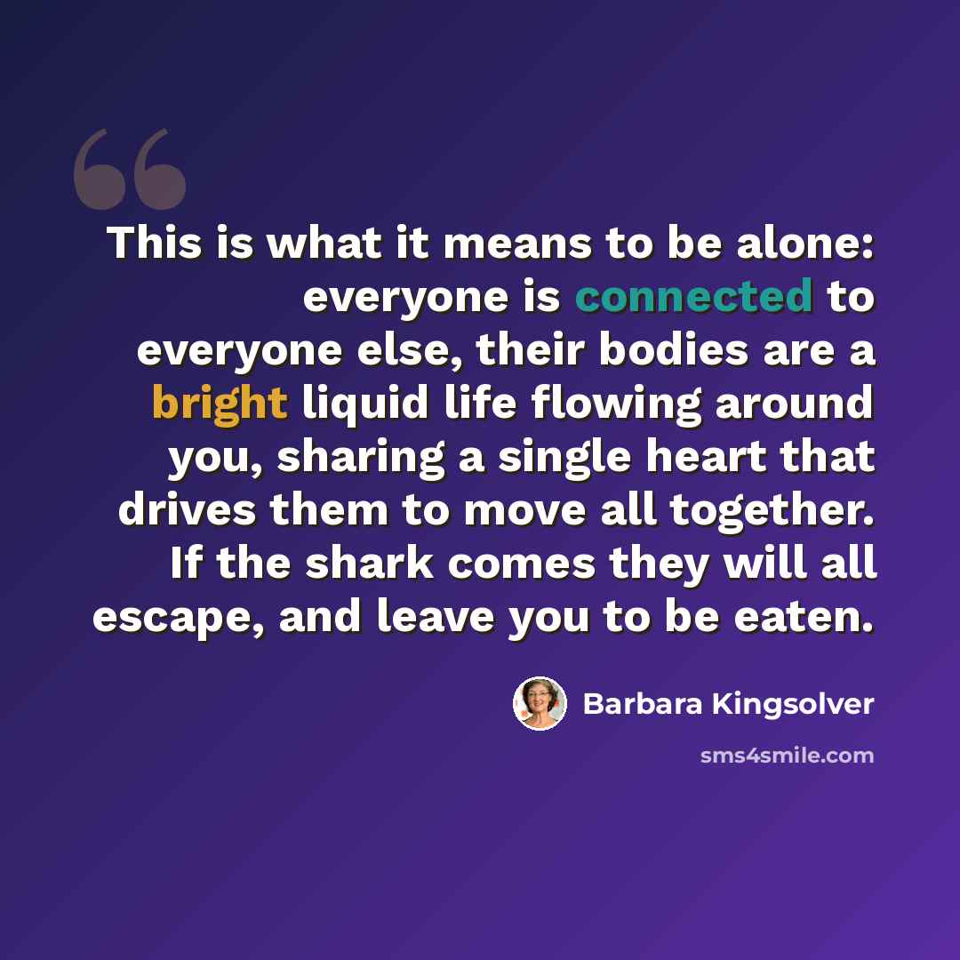 “This is what it means to be alone: everyone is connected to everyone else, their bodies are a bright liquid life flowing around you, sharing a single heart that drives them to move all together. If the shark comes they will all escape, and leave you to be eaten.” quote by Barbara Kingsolver