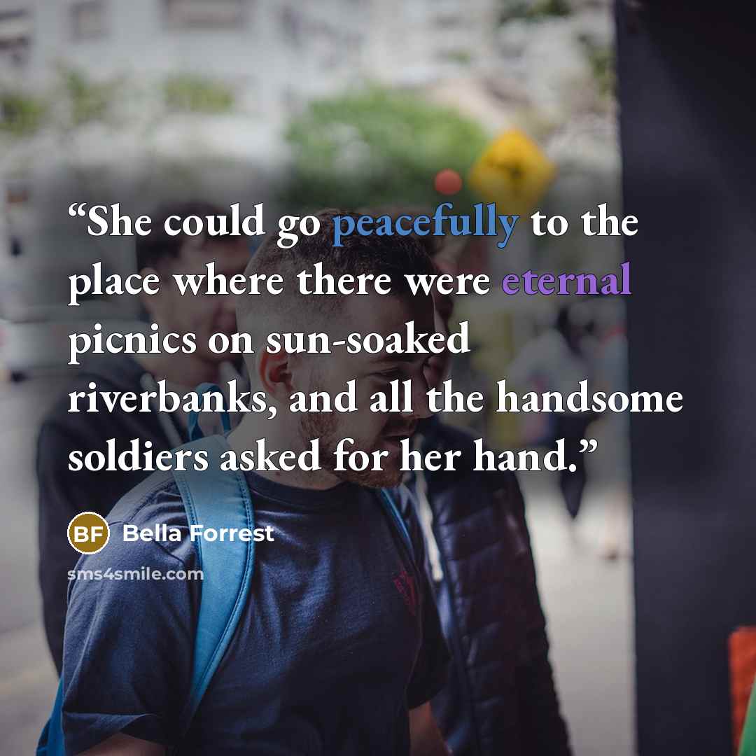 “She could go peacefully to the place where there were eternal picnics on sun-soaked riverbanks, and all the handsome soldiers asked for her hand.” quote by Bella Forrest