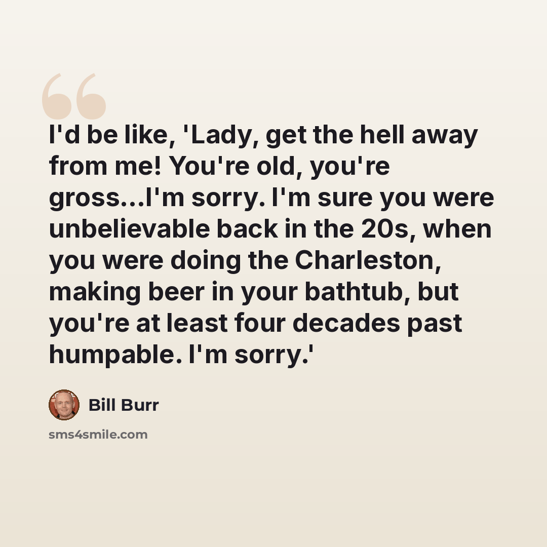 “I'd be like, 'Lady, get the hell away from me! You're old, you're gross...I'm sorry. I'm sure you were unbelievable back in the 20s, when you were doing the Charleston, making beer in your bathtub, but you're at least four decades past humpable. I'm sorry.'” quote by Bill Burr