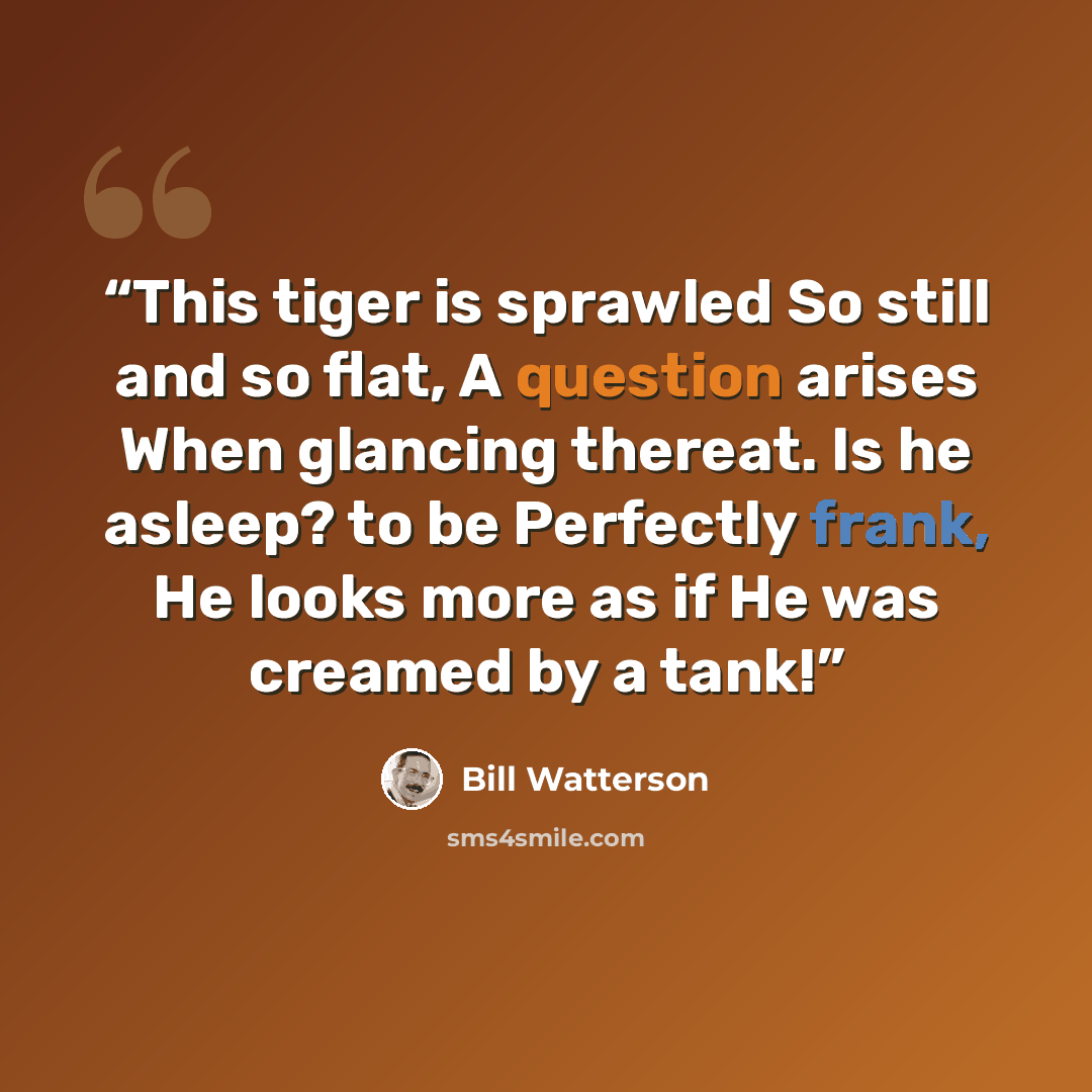 “This tiger is sprawled So still and so flat, A question arises When glancing thereat. Is he asleep? to be Perfectly frank, He looks more as if He was creamed by a tank!” quote by Bill Watterson