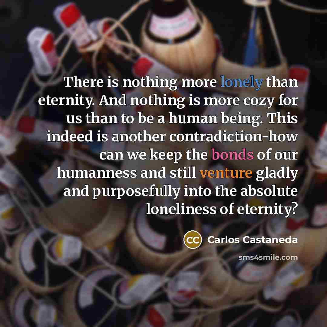 “There is nothing more lonely than eternity. And nothing is more cozy for us than to be a human being. This indeed is another contradiction-how can we keep the bonds of our humanness and still venture gladly and purposefully into the absolute loneliness of eternity?” quote by Carlos Castaneda