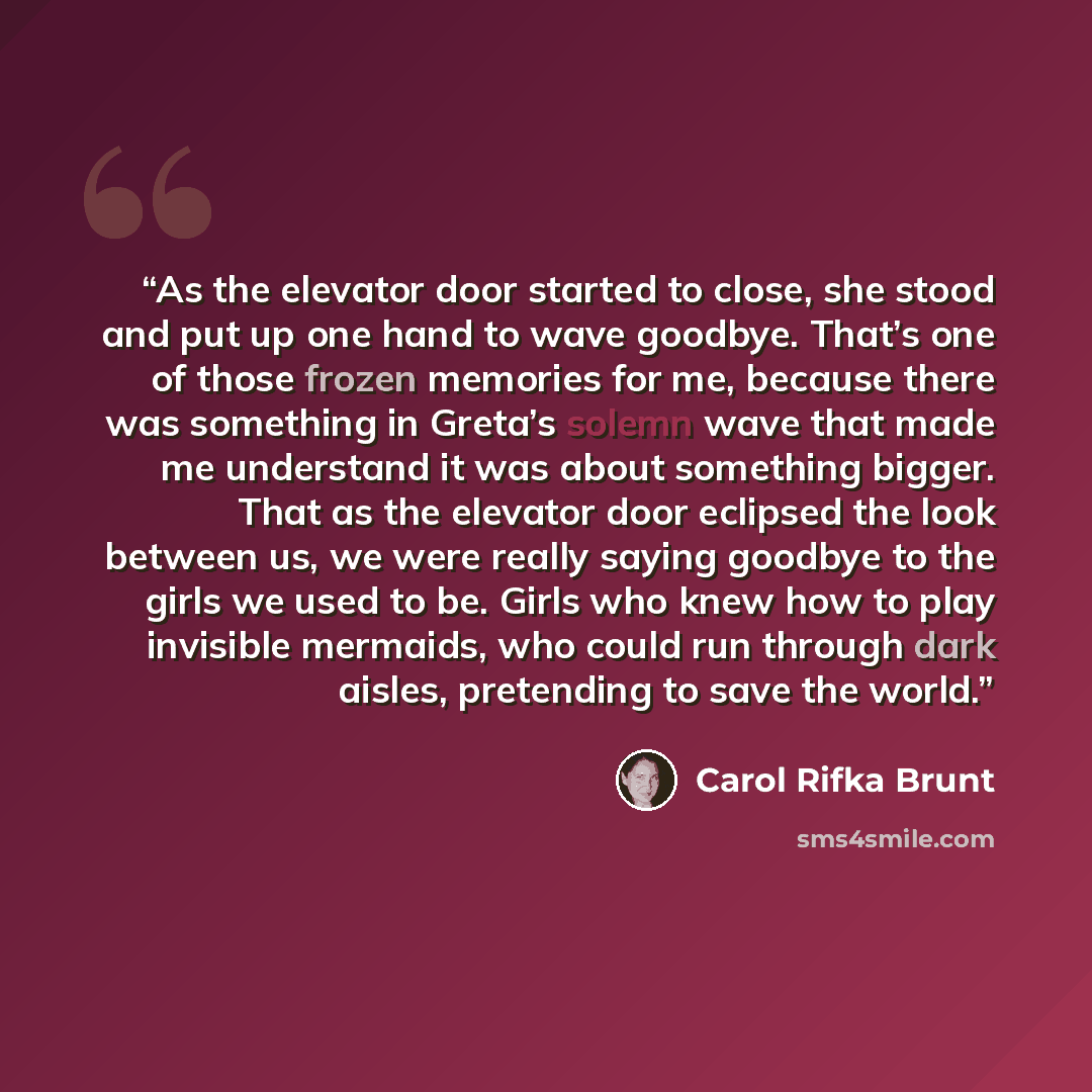 “As the elevator door started to close, she stood and put up one hand to wave goodbye. That’s one of those frozen memories for me, because there was something in Greta’s solemn wave that made me understand it was about something bigger. That as the elevator door eclipsed the look between us, we…” quote by Carol Rifka Brunt
