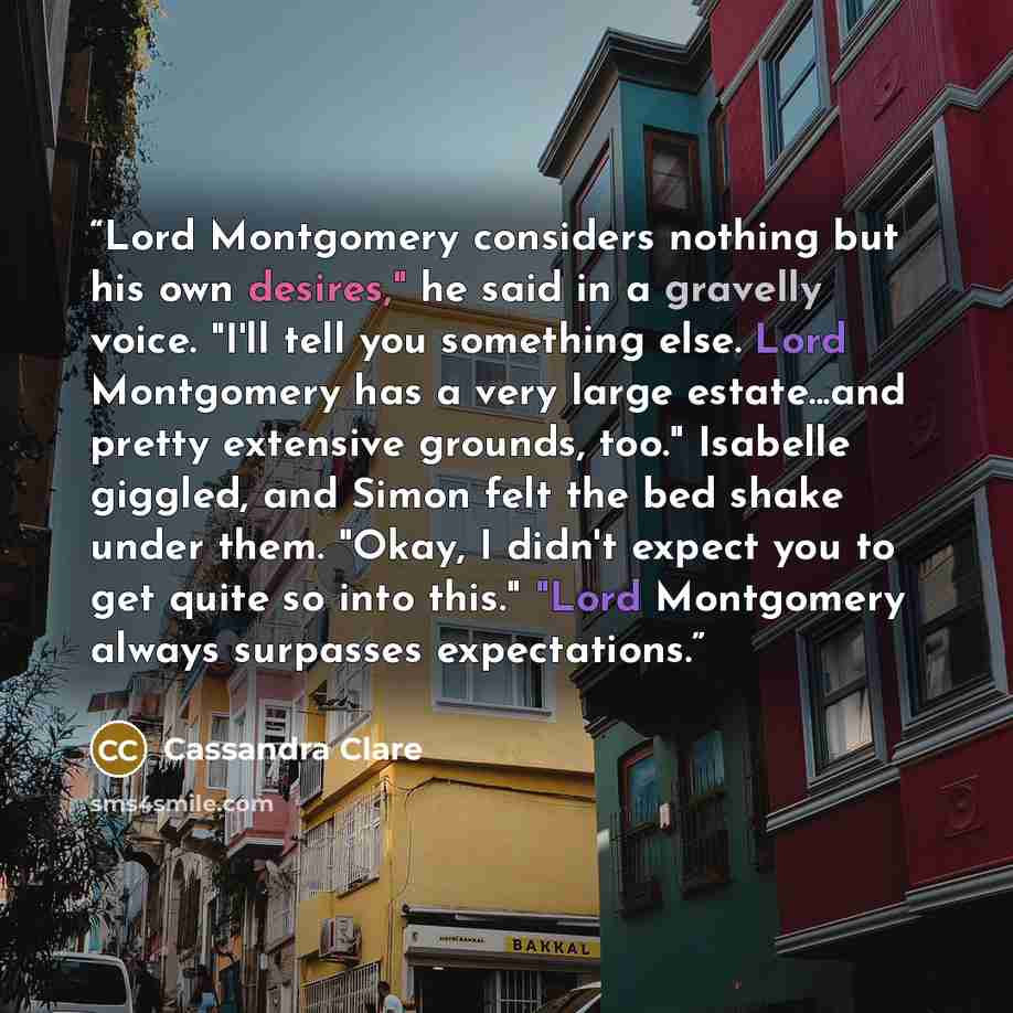 “Lord Montgomery considers nothing but his own desires," he said in a gravelly voice. "I'll tell you something else. Lord Montgomery has a very large estate...and pretty extensive grounds, too." Isabelle giggled, and Simon felt the bed shake under them. "Okay, I didn't expect you to get quite so…” quote by Cassandra Clare